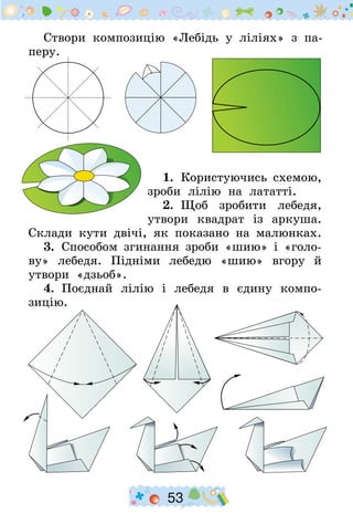 53
Створи композицію «Лебідь у ліліях» з па-
перу.
1.  Користуючись схемою,
зроби лілію на лататті.
2.  Щоб зробити лебедя,
утвори квадрат із аркуша.
Склади кути двічі, як показано на малюнках.
3.  Способом згинання зроби «шию» і «голо-
ву» лебедя. Підніми лебедю «шию» вгору й
утвори «дзьоб».
4.  Поєднай лілію і лебедя в єдину компо-
зицію.
 