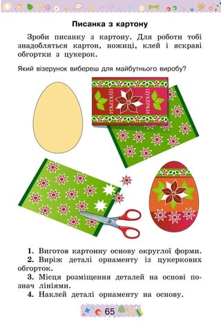 65
Писанка з картону
Зроби писанку з картону. Для роботи тобі
знадобляться картон, ножиці, клей і яскраві
обгортки з цукерок.
Який візерунок вибереш для майбутнього виробу?
1.  Виготов картонну основу округлої форми.
2.  Виріж деталі орнаменту із цукеркових
обгорток.
3.  Місця розміщення деталей на основі по-
знач лініями.
4.  Наклей деталі орнаменту на основу.
 