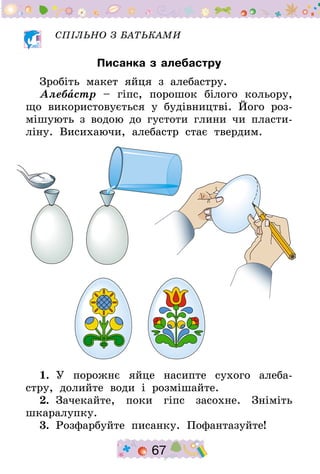 67
СПІЛЬНО З БАТЬКАМИ
Писанка з алебастру
Зробіть макет яйця з алебастру.
Алебастр – гіпс, порошок білого кольору,
що використовується у будівництві. Його роз-
мішують з водою до густоти глини чи пласти-
ліну. Висихаючи, алебастр стає твердим.
1.  У порожнє яйце насипте сухого алеба-
стру, долийте води і розмішайте.
2.  Зачекайте, поки гіпс засохне. Зніміть
шкаралупку.
3.  Розфарбуйте писанку. Пофантазуйте!
 