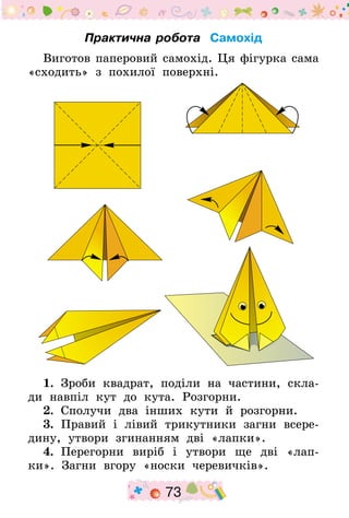 73
Практична робота Самохід
Виготов паперовий самохід. Ця фігурка сама
«сходить» з похилої поверхні.
1.  Зроби квадрат, поділи на частини, скла-
ди навпіл кут до кута. Розгорни.
2.  Сполучи два інших кути й розгорни.
3.  Правий і лівий трикутники загни всере-
дину, утвори згинанням дві «лапки».
4.  Перегорни виріб і утвори ще дві «лап-
ки». Загни вгору «носки черевичків».
 