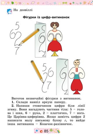 85
На дозвіллі
Фігурки із цифр-витинанок
Виготов незвичайні фігурки з витинанок.
1.  Склади навпіл аркуш паперу.
2.  Напиши стовпчиком цифри біля лінії
згину. Вони нагадують частини тіла: 5 – голо-
ва і шия, 6  – рука, 2 – платтячко, 7 – нога.
Це Царівна-циферівна. Якщо замість цифри 2
написати малу письмову букву г, то вийде
інша витинанка – Козачок-рахівничок.
 