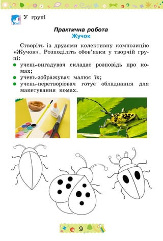 9
У групі
Практична робота
Жучок
Створіть із друзями колективну композицію
«Жучок». Розподіліть обов’язки у творчій гру-
пі:
	 учень-вигадувач складає розповідь про ко-
мах;
	 учень-зображувач малює їх;
	 учень-перетворювач готує обладнання для
макетування комах.
 