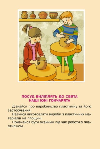 91
ПОСУД ВИЛІПЛЯТЬ ДО СВЯТА
НАШІ ЮНІ ГОНЧАРЯТА
Дізнайся про виробництво пластиліну та його
застосування.
Навчися виготовляти вироби з пластичних ма-
теріалів на площині.
Привчайся бути охайним під час роботи з пла-
стиліном.
 