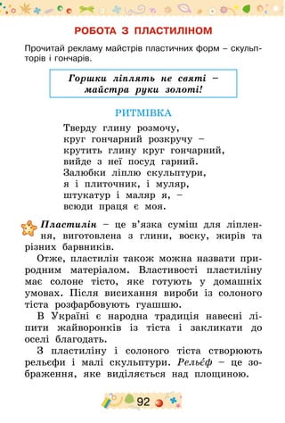 92
РОБОТА З ПЛАСТИЛІНОМ
Прочитай рекламу майстрів пластичних форм – скульп­
торів і гончарів.
Горшки ліплять не святі –
майстра руки золоті!
РИТМІВКА
Тверду глину розмочу,
круг гончарний розкручу –
крутить глину круг гончарний,
вийде з неї посуд гарний.
Залюбки ліплю скульптури,
я і плиточник, і муляр,
штукатур і маляр я, –
всюди праця є моя.
	Пластилін – це в’язка суміш для ліплен-
ня, виготовлена з глини, воску, жирів та
різних барвників.
Отже, пластилін також можна назвати при-
родним матеріалом. Властивості пластиліну
має солоне тісто, яке готують у домашніх
умовах. Після висихання вироби із солоного
тіста розфарбовують гуашшю.
В Україні є народна традиція навесні лі-
пити жайворонків із тіста і закликати до
оселі благодать.
З пластиліну і солоного тіста створюють
рельєфи і малі скульптури. Рельєф – це зо-
браження, яке виділяється над площиною.
 