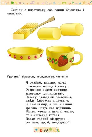 99
Виліпи з пластиліну або глини блюдечко і
чашечку.
Прочитай віршовану послідовність ліплення.
Я охайно, плавно, легко
пластилін візьму і стеку.
Розкачаю рухом звичним
заготовку циліндричну.
Стисну пальцями злегенька,
вийде блюдечко маленьке.
З пластиліну, а чи з глини
зроблю конус без вершини.
Візьму стеку в пальці знову,
от і чашечка готова.
Додам гарний візерунок –
ось вам, друзі, подарунок!
 