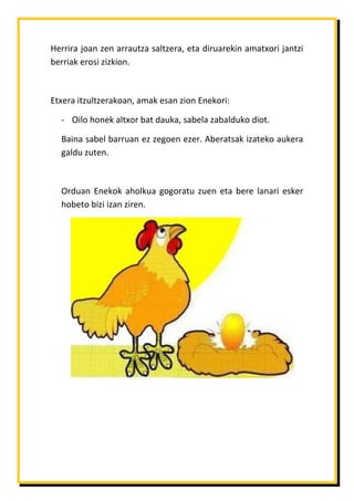 Herrira joan zen arrautza saltzera, eta diruarekin amatxori jantzi
berriak erosi zizkion.

Etxera itzultzerakoan, amak esan zion Enekori:
- Oilo honek altxor bat dauka, sabela zabalduko diot.
Baina sabel barruan ez zegoen ezer. Aberatsak izateko aukera
galdu zuten.

Orduan Enekok aholkua gogoratu zuen eta bere lanari esker
hobeto bizi izan ziren.

 