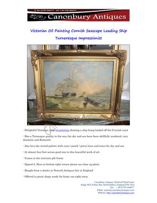 Canonbury Antiques | Redwell Wood Farm
Ridge Hill, Potters Bar, Hertfordshire, England EN6 3NA
Tel: + 44 01707 644877
EMail: martin@canonburyantiques.com
Website: http://canonburyantiques.com
Victorian Oil Painting Cornish Seascape Loading Ship
Turneresque Impressionist
- Delightful Victorian style oil painting showing a ship being loaded off the Cornish coast
- Has a Turnesque quality to the way the sky and sea have been skillfully rendered, very
dramatic and Romantic
- Also love the muted palette with cyan / peach / green hues and tones for sky and sea
- At almost four feet across good size to this beautiful work of art
- Comes in the intricate gilt frame
- Signed A. Hess in bottom right corner please see close up photo
- Bought from a dealer at Newark Antiques fair in England
- Offered in great shape ready for home use right away
 
