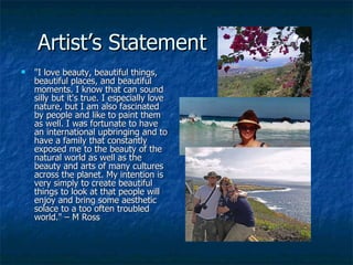 Artist’s Statement "I love beauty, beautiful things, beautiful places, and beautiful moments. I know that can sound silly but it's true. I especially love nature, but I am also fascinated by people and like to paint them as well. I was fortunate to have an international upbringing and to have a family that constantly exposed me to the beauty of the natural world as well as the beauty and arts of many cultures across the planet. My intention is very simply to create beautiful things to look at that people will enjoy and bring some aesthetic solace to a too often troubled world." – M Ross 