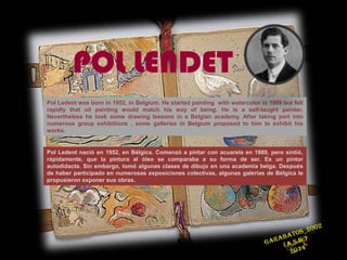 Pol Ledent was born in 1952, in Belgium. He started painting with watercolor in 1989 but felt
rapidly that oil painting would match his way of being. He is a self-taught painter.
Nevertheless he took some drawing lessons in a Belgian academy. After taking part into
numerous group exhibitions , some galleries in Belgium proposed to him to exhibit his
works.
Pol Ledent nació en 1952, en Bélgica. Comenzó a pintar con acuarela en 1989, pero sintió,
rápidamente, que la pintura al óleo se comparaba a su forma de ser. Es un pintor
autodidacta. Sin embargo, tomó algunas clases de dibujo en una academia belga. Después
de haber participado en numerosas exposiciones colectivas, algunas galerías de Bélgica le
propusieron exponer sus obras.
POL LENDET
 