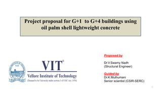 Project proposal for G+1 to G+4 buildings using
oil palm shell lightweight concrete
Proposed by
Dr.V.Swamy Nadh
(Structural Engineer)
Guided by
Dr.K.Muthumani
Senior scientist (CSIR-SERC)
1
 
