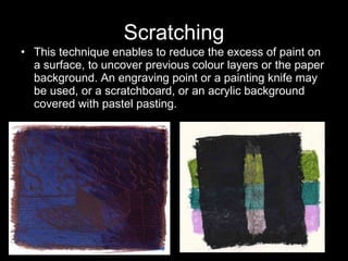 Scratching This technique enables to reduce the excess of paint on a surface, to uncover previous colour layers or the paper background. An engraving point or a painting knife may be used, or a scratchboard, or an acrylic background covered with pastel pasting.  
