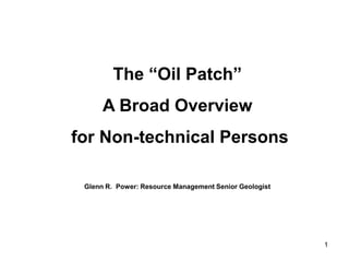 1
The “Oil Patch”
A Broad Overview
for Non-technical Persons
Glenn R. Power: Resource Management Senior Geologist
 