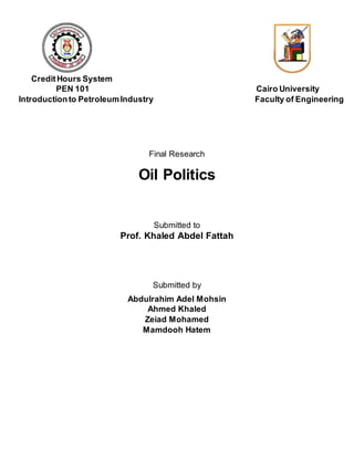 CreditHours System
PEN 101 Cairo University
Introductionto PetroleumIndustry Faculty of Engineering
Final Research
Oil Politics
Submitted to
Prof. Khaled Abdel Fattah
Submitted by
Abdulrahim Adel Mohsin
Ahmed Khaled
Zeiad Mohamed
Mamdooh Hatem
 