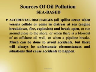 Sources Of Oil Pollution 
SEA-BASED 
ACCIDENTAL DISCHARGES (oil spills) occur when 
vessels collide or come in distress at sea (engine 
breakdown, fire, explosion) and break open, or run 
around close to the shore, or when there is a blowout 
of an offshore oil well, or when a pipeline breaks. 
Much can be done to avoid accidents, but there 
will always be unfortunate circumstances and 
situations that cause accidents to happen. 
Oil Pollution 11 
 