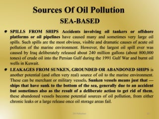 Sources Of Oil Pollution 
SEA-BASED 
SPILLS FROM SHIPS Accidents involving oil tankers or offshore 
platforms or oil pipelines have caused many and sometimes very large oil 
spills. Such spills are the most obvious, visible and dramatic causes of acute oil 
pollution of the marine environment. However, the largest oil spill ever was 
caused by Iraq deliberately released about 240 million gallons (about 800,000 
tones) of crude oil into the Persian Gulf during the 1991 Gulf War and burnt oil 
wells in Kuwait. 
LEAKAGES FROM SUNKEN, GROUNDED OR ABANDONED SHIPS is 
another potential (and often very real) source of oil to the marine environment. 
These can be merchant or military vessels. Sunken vessels means just that — 
ships that have sunk to the bottom of the sea, generally due to an accident 
but sometimes also as the result of a deliberate action to get rid of them, 
these abandoned vessels become potential sources of oil pollution, from either 
chronic leaks or a large release once oil storage areas fail. 
Oil Pollution 12 
 