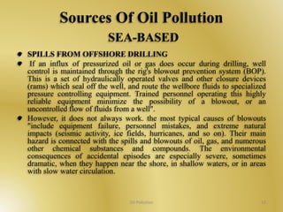 Sources Of Oil Pollution 
SEA-BASED 
SPILLS FROM OFFSHORE DRILLING 
If an influx of pressurized oil or gas does occur during drilling, well 
control is maintained through the rig's blowout prevention system (BOP). 
This is a set of hydraulically operated valves and other closure devices 
(rams) which seal off the well, and route the wellbore fluids to specialized 
pressure controlling equipment. Trained personnel operating this highly 
reliable equipment minimize the possibility of a blowout, or an 
uncontrolled flow of fluids from a well". 
However, it does not always work. the most typical causes of blowouts 
"include equipment failure, personnel mistakes, and extreme natural 
impacts (seismic activity, ice fields, hurricanes, and so on). Their main 
hazard is connected with the spills and blowouts of oil, gas, and numerous 
other chemical substances and compounds. The environmental 
consequences of accidental episodes are especially severe, sometimes 
dramatic, when they happen near the shore, in shallow waters, or in areas 
with slow water circulation. 
Oil Pollution 13 
 