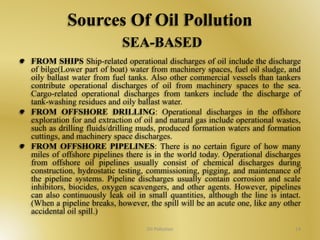 Sources Of Oil Pollution 
SEA-BASED 
FROM SHIPS Ship-related operational discharges of oil include the discharge 
of bilge(Lower part of boat) water from machinery spaces, fuel oil sludge, and 
oily ballast water from fuel tanks. Also other commercial vessels than tankers 
contribute operational discharges of oil from machinery spaces to the sea. 
Cargo-related operational discharges from tankers include the discharge of 
tank-washing residues and oily ballast water. 
FROM OFFSHORE DRILLING: Operational discharges in the offshore 
exploration for and extraction of oil and natural gas include operational wastes, 
such as drilling fluids/drilling muds, produced formation waters and formation 
cuttings, and machinery space discharges. 
FROM OFFSHORE PIPELINES: There is no certain figure of how many 
miles of offshore pipelines there is in the world today. Operational discharges 
from offshore oil pipelines usually consist of chemical discharges during 
construction, hydrostatic testing, commissioning, pigging, and maintenance of 
the pipeline systems. Pipeline discharges usually contain corrosion and scale 
inhibitors, biocides, oxygen scavengers, and other agents. However, pipelines 
can also continuously leak oil in small quantities, although the line is intact. 
(When a pipeline breaks, however, the spill will be an acute one, like any other 
accidental oil spill.) 
Oil Pollution 14 
 