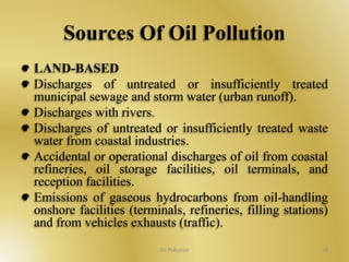 Sources Of Oil Pollution 
LAND-BASED 
Discharges of untreated or insufficiently treated 
municipal sewage and storm water (urban runoff). 
Discharges with rivers. 
Discharges of untreated or insufficiently treated waste 
water from coastal industries. 
Accidental or operational discharges of oil from coastal 
refineries, oil storage facilities, oil terminals, and 
reception facilities. 
Emissions of gaseous hydrocarbons from oil-handling 
onshore facilities (terminals, refineries, filling stations) 
and from vehicles exhausts (traffic). 
Oil Pollution 18 
 