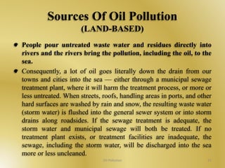 Sources Of Oil Pollution 
(LAND-BASED) 
People pour untreated waste water and residues directly into 
rivers and the rivers bring the pollution, including the oil, to the 
sea. 
Consequently, a lot of oil goes literally down the drain from our 
towns and cities into the sea — either through a municipal sewage 
treatment plant, where it will harm the treatment process, or more or 
less untreated. When streets, roofs, handling areas in ports, and other 
hard surfaces are washed by rain and snow, the resulting waste water 
(storm water) is flushed into the general sewer system or into storm 
drains along roadsides. If the sewage treatment is adequate, the 
storm water and municipal sewage will both be treated. If no 
treatment plant exists, or treatment facilities are inadequate, the 
sewage, including the storm water, will be discharged into the sea 
more or less uncleaned. 
Oil Pollution 21 
 