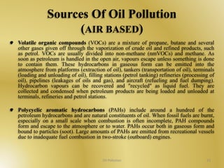 Sources Of Oil Pollution 
(AIR BASED) 
Volatile organic compounds (VOCs) are a mixture of propane, butane and several 
other gases given off through the vaporization of crude oil and refined products, such 
as petrol. VOCs are usually divided into non-methane (nmVOCs) and methane. As 
soon as petroleum is handled in the open air, vapours escape unless something is done 
to contain them. These hydrocarbons in gaseous form can be emitted into the 
atmosphere from platforms (extraction of oil), tankers (transportation of oil), terminals 
(loading and unloading of oil), filling stations (petrol tanking) refineries (processing of 
oil), pipelines (leakages of oils and gas), and aircraft (refueling and fuel dumping). 
Hydrocarbon vapours can be recovered and "recycled" as liquid fuel. They are 
collected and condensed when petroleum products are being loaded and unloaded at 
terminals, refineries and petrol stations. 
Polycyclic aromatic hydrocarbons (PAHs) include around a hundred of the 
petroleum hydrocarbons and are natural constituents of oil. When fossil fuels are burnt, 
especially on a small scale when combustion is often incomplete, PAH compounds 
form and escape to the atmosphere or to water. PAHs occur both in gaseous form and 
bound to particles (soot). Large amounts of PAHs are emitted from recreational vessels 
due to inadequate fuel combustion in two-stroke (outboard) engines. 
Oil Pollution 23 
 