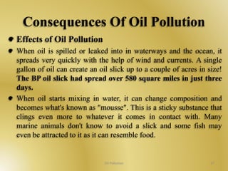 Consequences Of Oil Pollution 
Effects of Oil Pollution 
When oil is spilled or leaked into in waterways and the ocean, it 
spreads very quickly with the help of wind and currents. A single 
gallon of oil can create an oil slick up to a couple of acres in size! 
The BP oil slick had spread over 580 square miles in just three 
days. 
When oil starts mixing in water, it can change composition and 
becomes what's known as "mousse". This is a sticky substance that 
clings even more to whatever it comes in contact with. Many 
marine animals don't know to avoid a slick and some fish may 
even be attracted to it as it can resemble food. 
Oil Pollution 27 
 