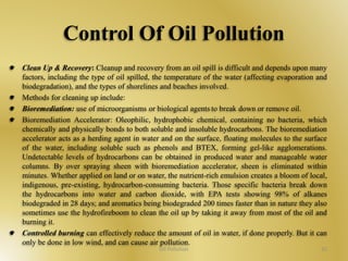 Control Of Oil Pollution 
Clean Up & Recovery: Cleanup and recovery from an oil spill is difficult and depends upon many 
factors, including the type of oil spilled, the temperature of the water (affecting evaporation and 
biodegradation), and the types of shorelines and beaches involved. 
Methods for cleaning up include: 
Bioremediation: use of microorganisms or biological agents to break down or remove oil. 
Bioremediation Accelerator: Oleophilic, hydrophobic chemical, containing no bacteria, which 
chemically and physically bonds to both soluble and insoluble hydrocarbons. The bioremediation 
accelerator acts as a herding agent in water and on the surface, floating molecules to the surface 
of the water, including soluble such as phenols and BTEX, forming gel-like agglomerations. 
Undetectable levels of hydrocarbons can be obtained in produced water and manageable water 
columns. By over spraying sheen with bioremediation accelerator, sheen is eliminated within 
minutes. Whether applied on land or on water, the nutrient-rich emulsion creates a bloom of local, 
indigenous, pre-existing, hydrocarbon-consuming bacteria. Those specific bacteria break down 
the hydrocarbons into water and carbon dioxide, with EPA tests showing 98% of alkanes 
biodegraded in 28 days; and aromatics being biodegraded 200 times faster than in nature they also 
sometimes use the hydrofireboom to clean the oil up by taking it away from most of the oil and 
burning it. 
Controlled burning can effectively reduce the amount of oil in water, if done properly. But it can 
only be done in low wind, and can cause air pollution. 
Oil Pollution 32 
 