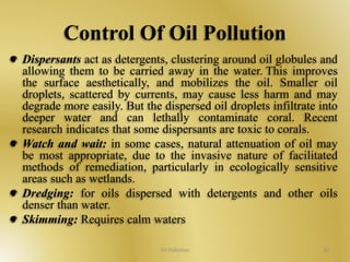 Control Of Oil Pollution 
Dispersants act as detergents, clustering around oil globules and 
allowing them to be carried away in the water. This improves 
the surface aesthetically, and mobilizes the oil. Smaller oil 
droplets, scattered by currents, may cause less harm and may 
degrade more easily. But the dispersed oil droplets infiltrate into 
deeper water and can lethally contaminate coral. Recent 
research indicates that some dispersants are toxic to corals. 
Watch and wait: in some cases, natural attenuation of oil may 
be most appropriate, due to the invasive nature of facilitated 
methods of remediation, particularly in ecologically sensitive 
areas such as wetlands. 
Dredging: for oils dispersed with detergents and other oils 
denser than water. 
Skimming: Requires calm waters 
Oil Pollution 33 
 