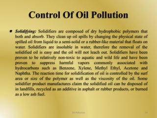 Control Of Oil Pollution 
Solidifying: Solidifiers are composed of dry hydrophobic polymers that 
both and absorb. They clean up oil spills by changing the physical state of 
spilled oil from liquid to a semi-solid or a rubber-like material that floats on 
water. Solidifiers are insoluble in water, therefore the removal of the 
solidified oil is easy and the oil will not leach out. Solidifiers have been 
proven to be relatively non-toxic to aquatic and wild life and have been 
proven to suppress harmful vapors commonly associated with 
hydrocarbons such as Benzene, Xylene, Methyl Ethyl, Acetone and 
Naphtha. The reaction time for solidification of oil is controlled by the surf 
area or size of the polymer as well as the viscosity of the oil. Some 
solidifier product manufactures claim the solidified oil can be disposed of 
in landfills, recycled as an additive in asphalt or rubber products, or burned 
as a low ash fuel. 
Oil Pollution 34 
 