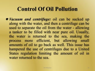 Control Of Oil Pollution 
Vacuum and centrifuge: oil can be sucked up 
along with the water, and then a centrifuge can be 
used to separate the oil from the water - allowing 
a tanker to be filled with near pure oil. Usually, 
the water is returned to the sea, making the 
process more efficient, but allowing small 
amounts of oil to go back as well. This issue has 
hampered the use of centrifuges due to a United 
States regulation limiting the amount of oil in 
water returned to the sea. 
Oil Pollution 35 
 
