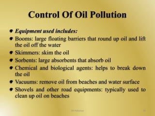 Control Of Oil Pollution 
Equipment used includes: 
Booms: large floating barriers that round up oil and lift 
the oil off the water 
Skimmers: skim the oil 
Sorbents: large absorbents that absorb oil 
Chemical and biological agents: helps to break down 
the oil 
Vacuums: remove oil from beaches and water surface 
Shovels and other road equipments: typically used to 
clean up oil on beaches 
Oil Pollution 36 
 