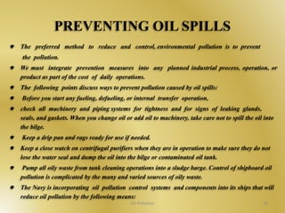 PREVENTING OIL SPILLS 
The preferred method to reduce and control, environmental pollution is to prevent 
the pollution. 
We must integrate prevention measures into any planned industrial process, operation, or 
product as part of the cost of daily operations. 
The following points discuss ways to prevent pollution caused by oil spills: 
Before you start any fueling, defueling, or internal transfer operation, 
check all machinery and piping systems for tightness and for signs of leaking glands, 
seals, and gaskets. When you change oil or add oil to machinery, take care not to spill the oil into 
the bilge. 
Keep a drip pan and rags ready for use if needed. 
Keep a close watch on centrifugal purifiers when they are in operation to make sure they do not 
lose the water seal and dump the oil into the bilge or contaminated oil tank. 
Pump all oily waste from tank cleaning operations into a sludge barge. Control of shipboard oil 
pollution is complicated by the many and varied sources of oily waste. 
The Navy is incorporating oil pollution control systems and components into its ships that will 
reduce oil pollution by the following means: 
Oil Pollution 38 
 