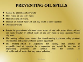 PREVENTING OIL SPILLS 
Reduce the generation of oily waste. 
Store waste oil and oily waste. 
Monitor oil and oily waste. 
Transfer or offload waste oil and oily waste to shore facilities 
Process oily waste. 
Reduce the generation of oily waste. Store waste oil and oily waste. Monitor oil and 
oily waste. Transfer or offload waste oil and oily waste to shore facilities. Process 
oily waste. 
The training officer must ensure that formal training is provided to key personnel 
who maintain and operate pollution control equipment. 
The training officer is responsible for training that achieves an 
acceptable level of expertise. As a supervisor, you should be sure that all 
engineering personnel are familiar with the sources of 
oil spills and oil waste that may cause pollution. 
Oil Pollution 39 
 