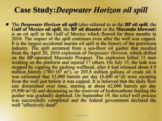 Case Study:Deepwater Horizon oil spill 
The Deepwater Horizon oil spill (also referred to as the BP oil spill, the 
Gulf of Mexico oil spill, the BP oil disaster or the Macondo blowout) 
is an oil spill in the Gulf of Mexico which flowed for three months in 
2010. The impact of the spill continues even after the well was capped. 
It is the largest accidental marine oil spill in the history of the petroleum 
industry. The spill stemmed from a sea-floor oil gusher that resulted 
from the April 20, 2010 explosion of Deepwater Horizon, which drilled 
on the BP-operated Macondo Prospect. The explosion killed 11 men 
working on the platform and injured 17 others. On July 15, the leak was 
stopped by capping the gushing wellhead, after it had released about 4.9 
million barrels (780×103 m3), or 205.8 million gallons of crude oil. It 
was estimated that 53,000 barrels per day (8,400 m3/d) were escaping 
from the well just before it was capped. It is believed that the daily flow 
rate diminished over time, starting at about 62,000 barrels per day 
(9,900 m3/d) and decreasing as the reservoir of hydrocarbons feeding the 
gusher was gradually depleted. On September 19, the relief well process 
was successfully completed and the federal government declared the 
well "effectively dead". 
Oil Pollution 40 
 