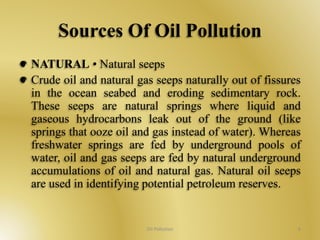 Sources Of Oil Pollution 
NATURAL • Natural seeps 
Crude oil and natural gas seeps naturally out of fissures 
in the ocean seabed and eroding sedimentary rock. 
These seeps are natural springs where liquid and 
gaseous hydrocarbons leak out of the ground (like 
springs that ooze oil and gas instead of water). Whereas 
freshwater springs are fed by underground pools of 
water, oil and gas seeps are fed by natural underground 
accumulations of oil and natural gas. Natural oil seeps 
are used in identifying potential petroleum reserves. 
Oil Pollution 6 
 