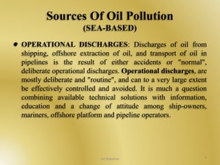 Sources Of Oil Pollution 
(SEA-BASED) 
OPERATIONAL DISCHARGES: Discharges of oil from 
shipping, offshore extraction of oil, and transport of oil in 
pipelines is the result of either accidents or "normal", 
deliberate operational discharges. Operational discharges, are 
mostly deliberate and "routine", and can to a very large extent 
be effectively controlled and avoided. It is much a question 
combining available technical solutions with information, 
education and a change of attitude among ship-owners, 
mariners, offshore platform and pipeline operators. 
Oil Pollution 9 
 