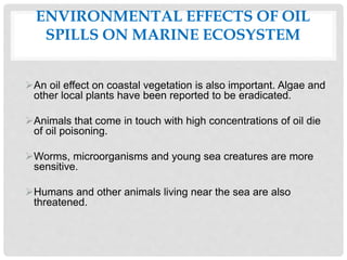 ENVIRONMENTAL EFFECTS OF OIL
SPILLS ON MARINE ECOSYSTEM
An oil effect on coastal vegetation is also important. Algae and
other local plants have been reported to be eradicated.
Animals that come in touch with high concentrations of oil die
of oil poisoning.
Worms, microorganisms and young sea creatures are more
sensitive.
Humans and other animals living near the sea are also
threatened.
 