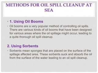 METHODS FOR OIL SPILL CLEANUP AT
SEA
• 1. Using Oil Booms
• Oil booms are a very popular method of controlling oil spills.
There are various kinds of oil booms that have been designed
for various areas where the oil spillage might occur, leading to
a quite thorough oil spill cleanup.
2. Using Sorbents
• Sorbents mean sponges that are placed on the surface of the
spillage affected area. These sorbents suck and absorb the oil
from the surface of the water leading to an oil spill cleanup.
 