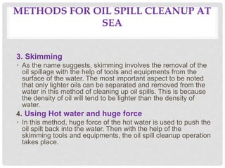 METHODS FOR OIL SPILL CLEANUP AT
SEA
3. Skimming
• As the name suggests, skimming involves the removal of the
oil spillage with the help of tools and equipments from the
surface of the water. The most important aspect to be noted
that only lighter oils can be separated and removed from the
water in this method of cleaning up oil spills. This is because
the density of oil will tend to be lighter than the density of
water.
4. Using Hot water and huge force
• In this method, huge force of the hot water is used to push the
oil spilt back into the water. Then with the help of the
skimming tools and equipments, the oil spill cleanup operation
takes place.
 