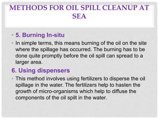 METHODS FOR OIL SPILL CLEANUP AT
SEA
• 5. Burning In-situ
• In simple terms, this means burning of the oil on the site
where the spillage has occurred. The burning has to be
done quite promptly before the oil spill can spread to a
larger area.
6. Using dispensers
• This method involves using fertilizers to disperse the oil
spillage in the water. The fertilizers help to hasten the
growth of micro-organisms which help to diffuse the
components of the oil spilt in the water.
 