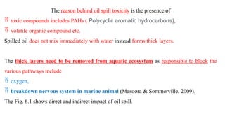 The reason behind oil spill toxicity is the presence of
 toxic compounds includes PAHs ( Polycyclic aromatic hydrocarbons),
 volatile organic compound etc.
Spilled oil does not mix immediately with water instead forms thick layers.
The thick layers need to be removed from aquatic ecosystem as responsible to block the
various pathways include
 oxygen,
 breakdown nervous system in marine animal (Masoora & Sommerville, 2009).
The Fig. 6.1 shows direct and indirect impact of oil spill.
 