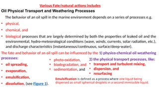 Oil Physical Transport and Weathering Processes
The behavior of an oil spill in the marine environment depends on a series of processes e.g.
• physical,
• chemical, and
• biological processes that are largely determined by both the properties of leaked oil and the
environmental, hydro-meteorological conditions (wave, winds, currents, solar radiation, etc.),
and discharge characteristics (instantaneous/continuous, surface/deep-water).
The fate and behavior of an oil spill can be influenced by the 1) physico-chemical oil weathering
processes:
• oil spreading,
• evaporation,
• emulsification,
• dissolution, (see Figure 1).
Various Fate/natural actions includes
• photo-oxidation,
• biodegradation, and
• sedimentation, and
2) the physical transport processes, like:
• transport and turbulent mixing,
• dispersion, and
• resurfacing
Emulsification is defined as a process where one liquid being
dispersed as small spherical droplets in a second immiscible liquid.
 