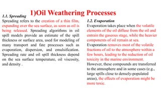 1.1. Spreading
Spreading refers to the creation of a thin film,
expanding over the sea surface, as soon as oil is
being released. Spreading algorithms in oil
spill models provide an estimate of the spill
thickness or surface area, used for modeling of
many transport and fate processes such as
evaporation, dispersion, and emulsification.
Spreading rate and oil spill thickness depend
on the sea surface temperature, oil viscosity,
and density .
1.2. Evaporation
Evaporation takes place when the volatile
elements of the oil diffuse from the oil and
entrain the gaseous stage, while the heavier
components of oil remain at sea.
Evaporation removes most of the volatile
fractions of oil to the atmosphere within a
few hours, leading to the reduction of oil
toxicity in the marine environment.
However, these compounds are transferred
to the atmosphere and in some cases (e.g.,
large spills close to densely-populated
areas), the effects of evaporation might be
more toxic.
1)Oil Weathering Processes
 