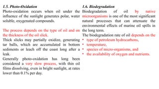 1.5. Photo-Oxidation
Photo-oxidation occurs when oil under the
influence of the sunlight generates polar, water
soluble, oxygenated compounds.
The process depends on the type of oil and on
the thickness of the oil slick.
Thick slicks may partially oxidize, generating
tar balls, which are accumulated in bottom
sediments or leach off the coast long after a
leak.
Generally photo-oxidation has long been
considered a very slow process, with thin oil
films dissolving, even in bright sunlight, at rates
lower than 0.1% per day.
1.6. Biodegradation
Biodegradation of oil by native
microorganisms is one of the most significant
natural processes that can attenuate the
environmental effects of marine oil spills in
the long term.
The biodegradation rate of oil depends on the
• type of petroleum hydrocarbons,
• temperature,
• species of micro-organisms, and
• the availability of oxygen and nutrients.
 