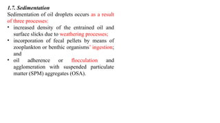 1.7. Sedimentation
Sedimentation of oil droplets occurs as a result
of three processes:
• increased density of the entrained oil and
surface slicks due to weathering processes;
• incorporation of fecal pellets by means of
zooplankton or benthic organisms’ ingestion;
and
• oil adherence or flocculation and
agglomeration with suspended particulate
matter (SPM) aggregates (OSA).
 