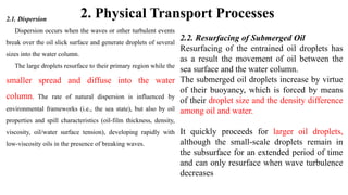 2. Physical Transport Processes
2.1. Dispersion
Dispersion occurs when the waves or other turbulent events
break over the oil slick surface and generate droplets of several
sizes into the water column.
The large droplets resurface to their primary region while the
smaller spread and diffuse into the water
column. The rate of natural dispersion is influenced by
environmental frameworks (i.e., the sea state), but also by oil
properties and spill characteristics (oil-film thickness, density,
viscosity, oil/water surface tension), developing rapidly with
low-viscosity oils in the presence of breaking waves.
2.2. Resurfacing of Submerged Oil
Resurfacing of the entrained oil droplets has
as a result the movement of oil between the
sea surface and the water column.
The submerged oil droplets increase by virtue
of their buoyancy, which is forced by means
of their droplet size and the density difference
among oil and water.
It quickly proceeds for larger oil droplets,
although the small-scale droplets remain in
the subsurface for an extended period of time
and can only resurface when wave turbulence
decreases
 