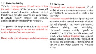 2.3. Turbulent Mixing
Turbulent mixing moves oil and mixes it into
the water column. While buoyancy moves oil
droplets in one direction, turbulent mixing
transfers oil particles upwards and downwards.
It affects mainly smaller oil droplets,
diminishing their opportunity to resurface .
This process has a significant role in the vertical
interchange among the surface oil spill and the
vertical layers of the water column
Detail study with advantages and disadvantages
2.4. Transport
Horizontal and vertical transport of oil
spilled at sea are separate processes, which
are vital for the circulation of oil spills in the
sea water.
Horizontal transport includes spreading and
advection while vertical transport involves
vertical dispersion and wave entrainment,
turbulent mixing, and resurfacing.
Horizontal transport mainly depends on
advection due to ocean currents, waves, and
winds, while vertical transport has a crucial
aspect, affecting the horizontal transport of
oil slicks and generating a mixing layer at
the top of the water column via breaking
waves.
 
