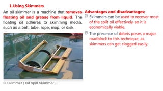 1.Using Skimmers
An oil skimmer is a machine that removes
floating oil and grease from liquid. The
floating oil adheres to skimming media,
such as a belt, tube, rope, mop, or disk.
Advantages and disadvantages:
 Skimmers can be used to recover most
of the spilt oil effectively, so it is
economically viable.
 The presence of debris poses a major
roadblock to this technique, as
skimmers can get clogged easily.
 