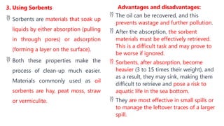 3. Using Sorbents
 Sorbents are materials that soak up
liquids by either absorption (pulling
in through pores) or adsorption
(forming a layer on the surface).
 Both these properties make the
process of clean-up much easier.
Materials commonly used as oil
sorbents are hay, peat moss, straw
or vermiculite.
Advantages and disadvantages:
 The oil can be recovered, and this
prevents wastage and further pollution.
 After the absorption, the sorbent
materials must be effectively retrieved.
This is a difficult task and may prove to
be worse if ignored.
 Sorbents, after absorption, become
heavier (3 to 15 times their weight), and
as a result, they may sink, making them
difficult to retrieve and pose a risk to
aquatic life in the sea bottom.
 They are most effective in small spills or
to manage the leftover traces of a larger
spill.
 