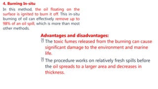 4. Burning In-situ
In this method, the oil floating on the
surface is ignited to burn it off. This in-situ
burning of oil can effectively remove up to
98% of an oil spill, which is more than most
other methods.
Advantages and disadvantages:
 The toxic fumes released from the burning can cause
significant damage to the environment and marine
life.
 The procedure works on relatively fresh spills before
the oil spreads to a larger area and decreases in
thickness.
 
