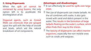 5. Using Dispersants
When the spilt oil cannot be
contained by using booms, the only
option left is to accelerate the
disintegration of oil.
Dispersal agents, such as Corexit
9500, are chemicals that are sprayed
upon the spill with the help of aircraft
and boats, which aid the natural
breakdown of oil components.
Advantages and disadvantages:
 It can effectively be used for spills over large
areas.
 The use of dispersants can create tarballs. As
the oil combines with water, it also gets
mixed with sand and debris present in the
water. This results in the formation of large
tarballs floating on the water’s surface, which
often finds their way to the shores.
 The toxicity of dispersants can affect marine
organisms, especially the non-mobile ones
such as corals and seagrass.
 